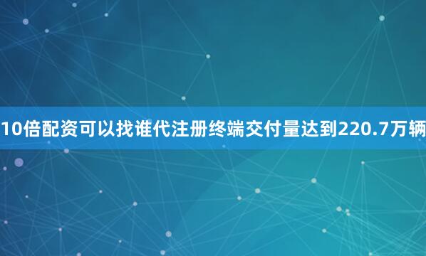 10倍配资可以找谁代注册终端交付量达到220.7万辆