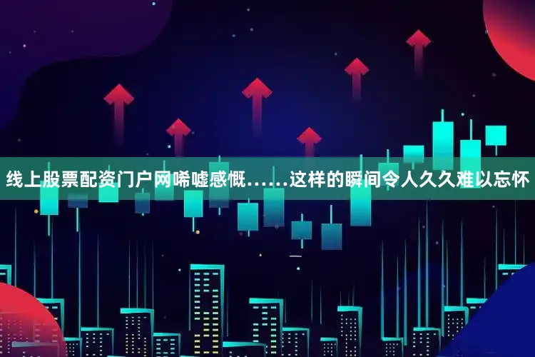线上股票配资门户网唏嘘感慨……这样的瞬间令人久久难以忘怀