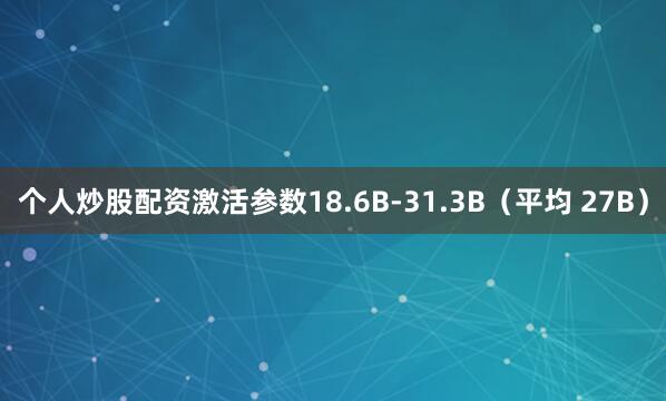 个人炒股配资激活参数18.6B-31.3B(平均 27B)