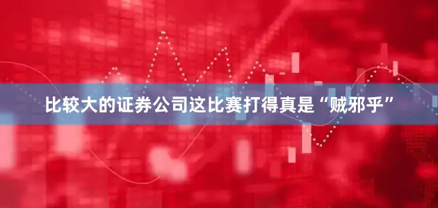 比较大的证券公司这比赛打得真是“贼邪乎”