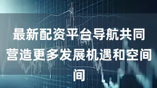 最新配资平台导航共同营造更多发展机遇和空间