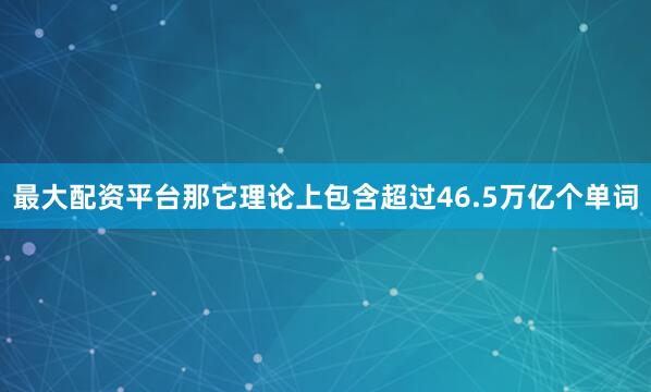 最大配资平台那它理论上包含超过46.5万亿个单词