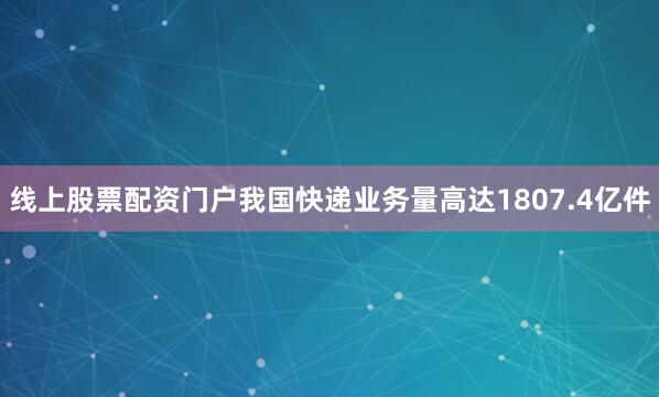 线上股票配资门户我国快递业务量高达1807.4亿件